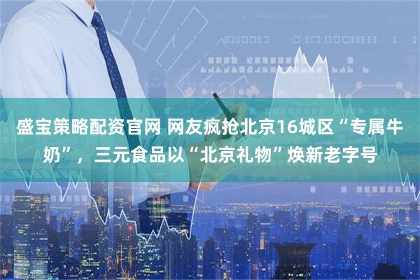 盛宝策略配资官网 网友疯抢北京16城区“专属牛奶”，三元食品以“北京礼物”焕新老字号