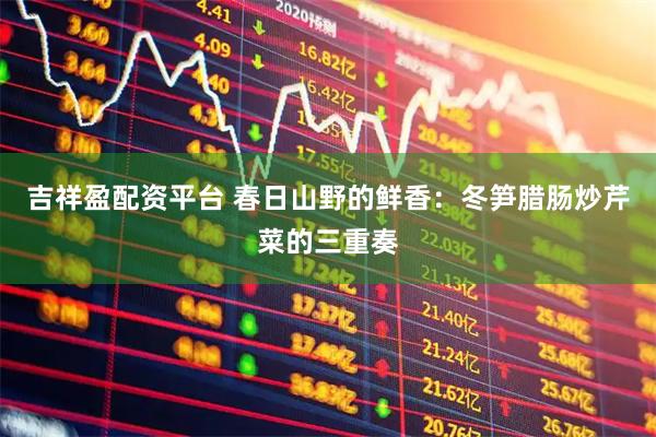 吉祥盈配资平台 春日山野的鲜香：冬笋腊肠炒芹菜的三重奏